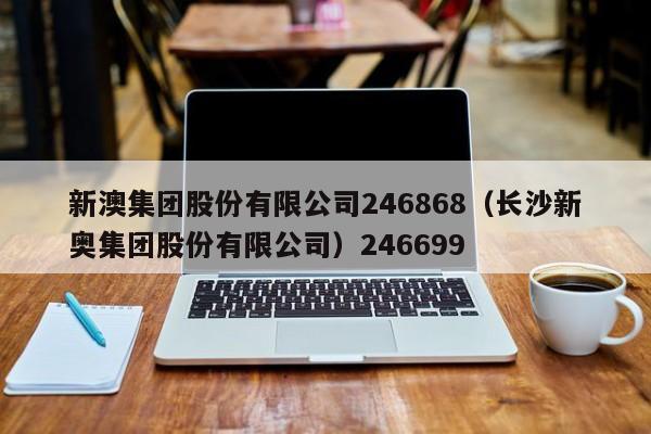 新澳集团股份有限公司246868（长沙新奥集团股份有限公司）246699