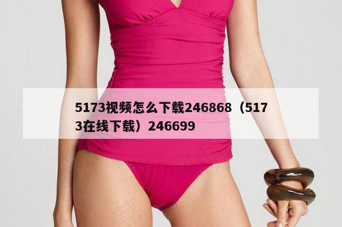 5173视频怎么下载246868（5173在线下载）246699